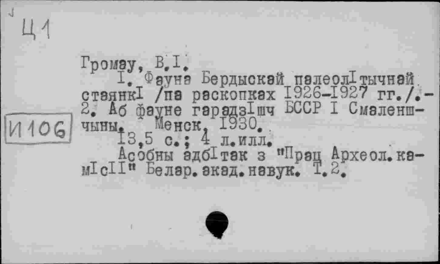 ﻿J

И406
Громау, В,I.
I. Фауна Бердыскай палеолітичная, стаянкі /па раскопках 1926-1927 гг./.-2. Аб фауне гарадзішч БССР І Смаленш-чини. л Иенск, 1930..
13,5 с. ; 4 л.илл.
Асобни адбітак з ”Прац Археол.ка-місіі” Белар. акад.навук. 1,2.